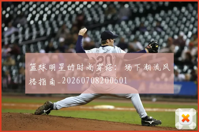 篮球明星的时尚穿搭：场下潮流风格指南_20260708200601
