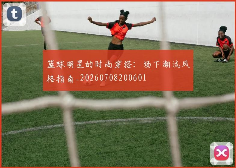 篮球明星的时尚穿搭：场下潮流风格指南_20260708200601